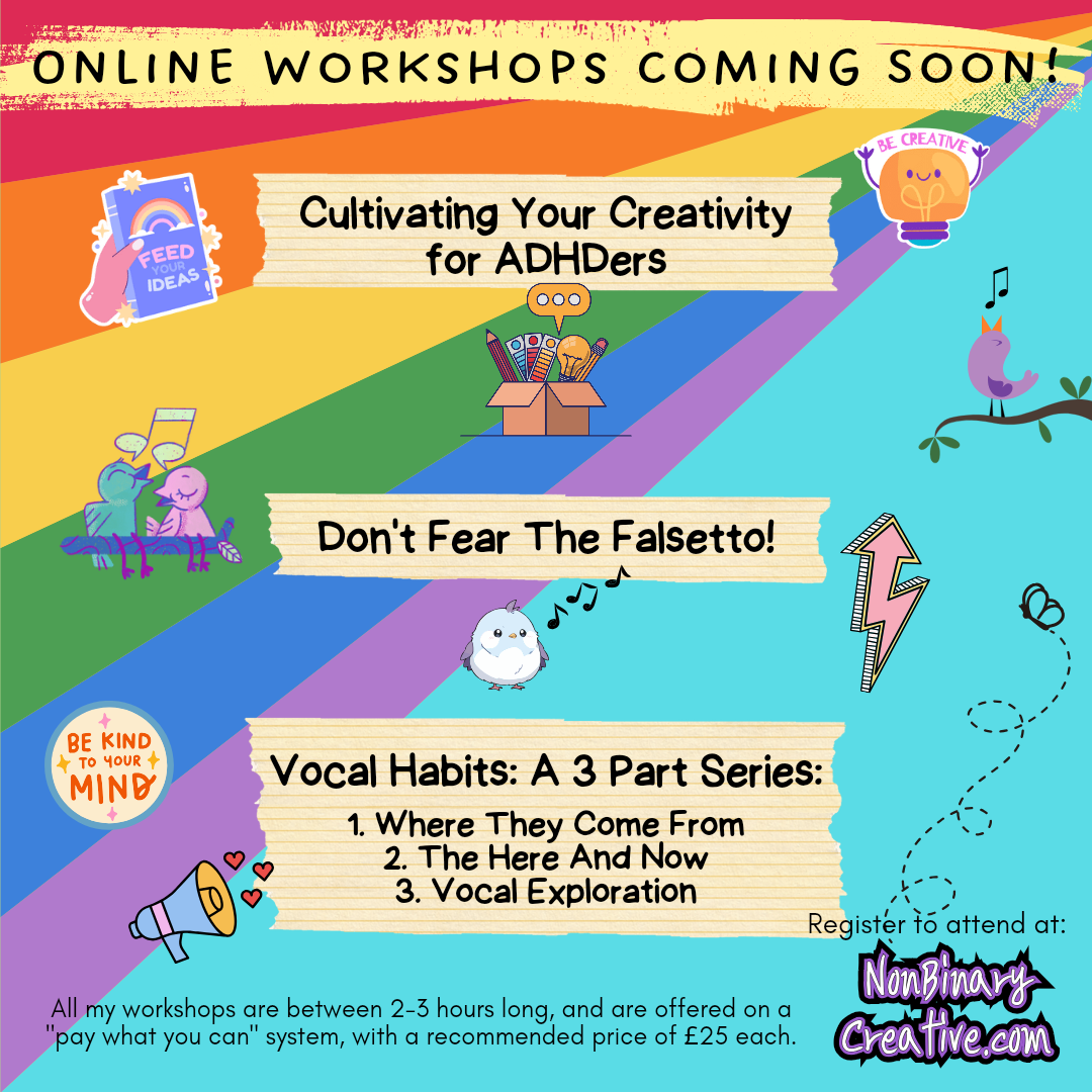 A colourful promo image for 3 upcoming online workshops coming soon. Workshop 1 is Cultivating Your Creativity for ADHDers, 2 is Don't Fear The Falsetto, and 3 is Vocal Habits: A 3 part series, part 1, where they come from, part 2, the here and now, part 3, vocal exploration. The bottom of the image says: All my workshops are between 2-3 hours long, and are offered on a "pay what you can" system, with a recommended price of £25 each. You can register your interest in attending at nonbinarycreative.com 