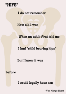 "HIPS" I do not remember How old was When an adult first told me I had "child bearing hips" But know it was before I could legally have sex - Vox Margo Short 
